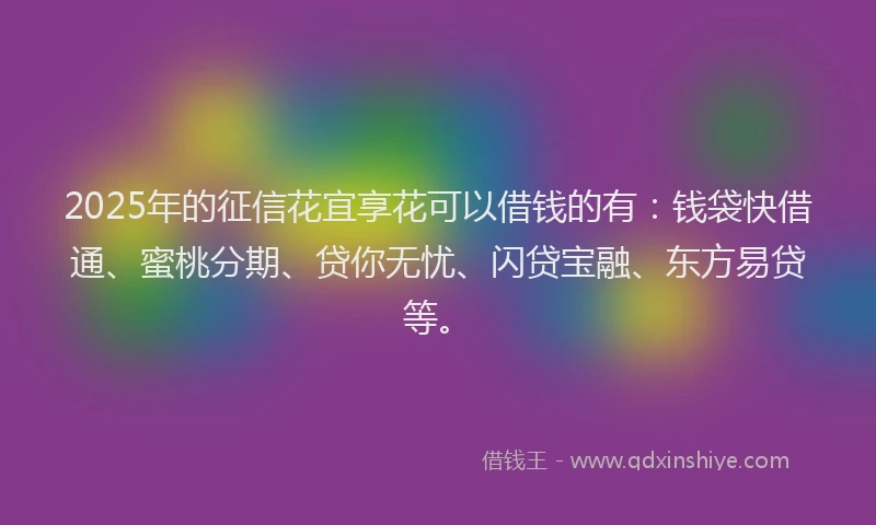 2025年的征信花宜享花可以借钱的有：钱袋快借通、蜜桃分期、贷你无忧、闪贷宝融、东方易贷等。