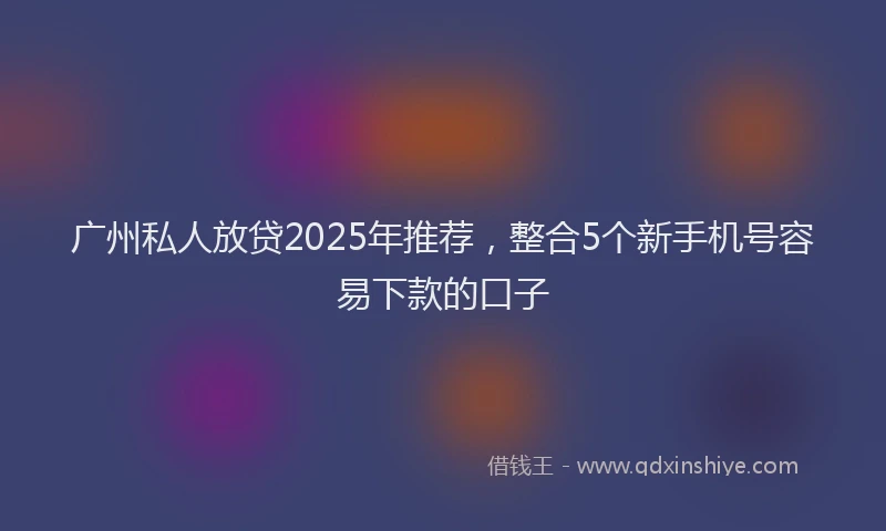 广州私人放贷2025年推荐，整合5个新手机号容易下款的口子