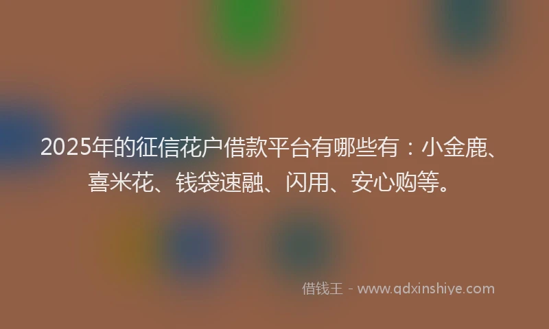 2025年的征信花户借款平台有哪些有：小金鹿、喜米花、钱袋速融、闪用、安心购等。