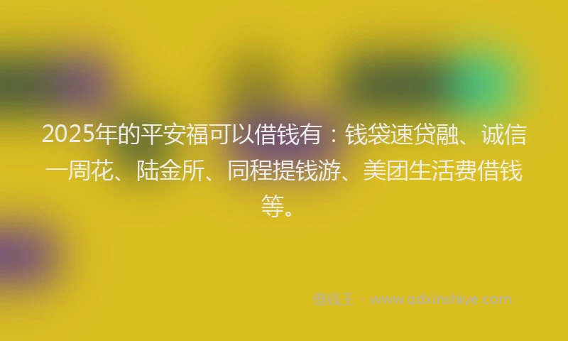 2025年的平安福可以借钱有：钱袋速贷融、诚信一周花、陆金所、同程提钱游、美团生活费借钱等。