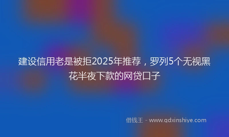建设信用老是被拒2025年推荐，罗列5个无视黑花半夜下款的网贷口子