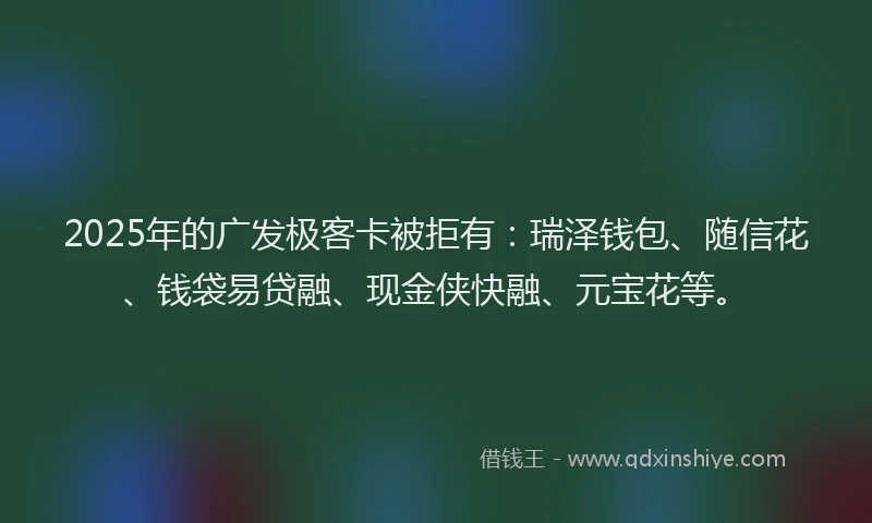 2025年的广发极客卡被拒有：瑞泽钱包、随信花、钱袋易贷融、现金侠快融、元宝花等。