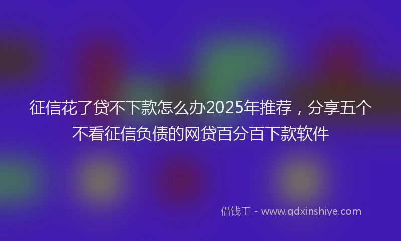 征信花了贷不下款怎么办2025年推荐，分享五个不看征信负债的网贷百分百下款软件