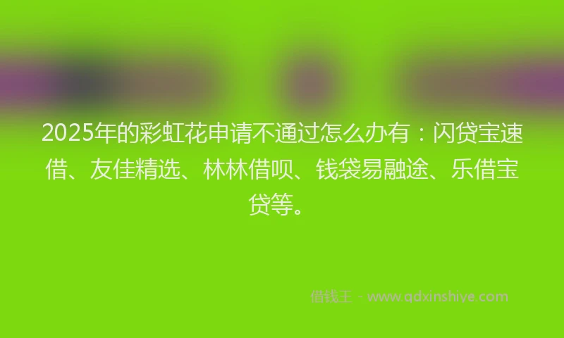 2025年的彩虹花申请不通过怎么办有：闪贷宝速借、友佳精选、林林借呗、钱袋易融途、乐借宝贷等。