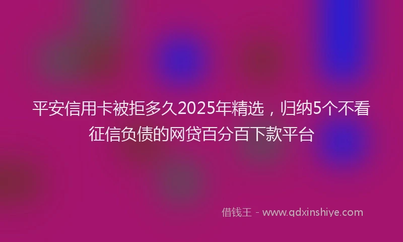 平安信用卡被拒多久2025年精选，归纳5个不看征信负债的网贷百分百下款平台