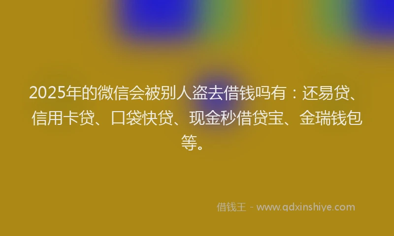 2025年的微信会被别人盗去借钱吗有：还易贷、信用卡贷、口袋快贷、现金秒借贷宝、金瑞钱包等。