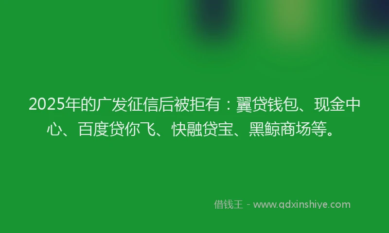 2025年的广发征信后被拒有：翼贷钱包、现金中心、百度贷你飞、快融贷宝、黑鲸商场等。