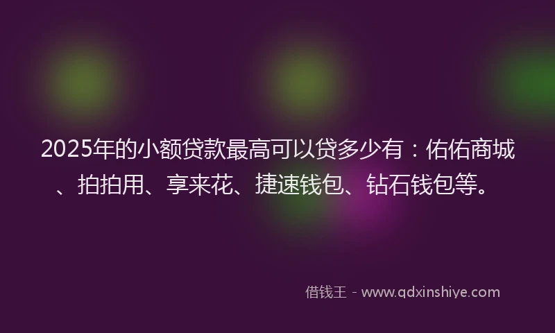 2025年的小额贷款最高可以贷多少有：佑佑商城、拍拍用、享来花、捷速钱包、钻石钱包等。