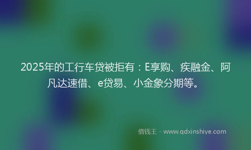 2025年的工行车贷被拒有：E享购、疾融金、阿凡达速借、e贷易、小金象分期等。