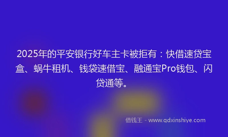 2025年的平安银行好车主卡被拒有：快借速贷宝盒、蜗牛租机、钱袋速借宝、融通宝Pro钱包、闪贷通等。