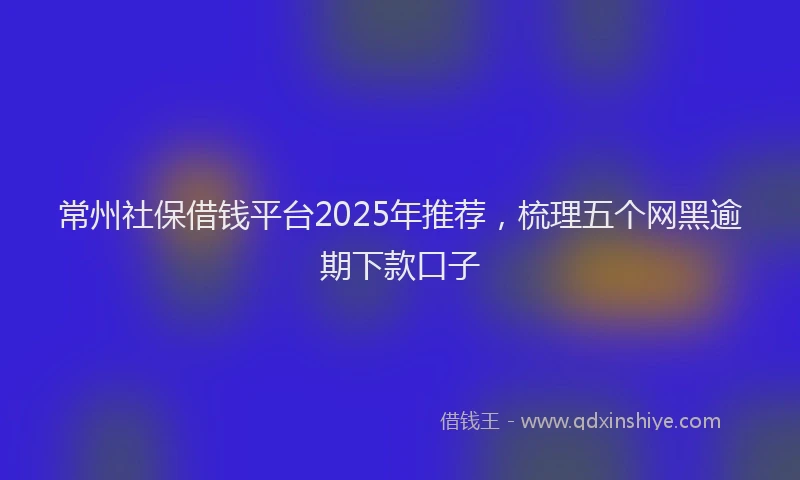 常州社保借钱平台2025年推荐，梳理五个网黑逾期下款口子