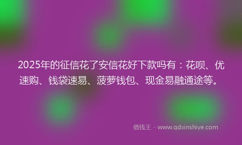 2025年的征信花了安信花好下款吗有：花呗、优速购、钱袋速易、菠萝钱包、现金易融通途等。