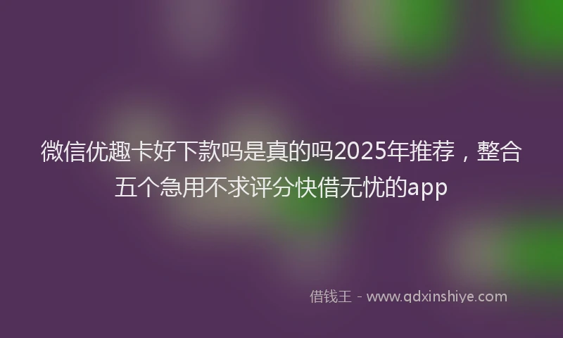 微信优趣卡好下款吗是真的吗2025年推荐，整合五个急用不求评分快借无忧的app