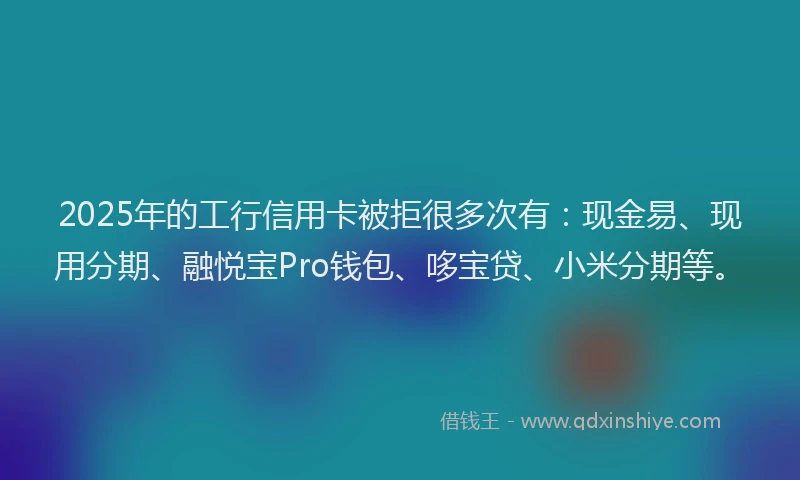 2025年的工行信用卡被拒很多次有：现金易、现用分期、融悦宝Pro钱包、哆宝贷、小米分期等。