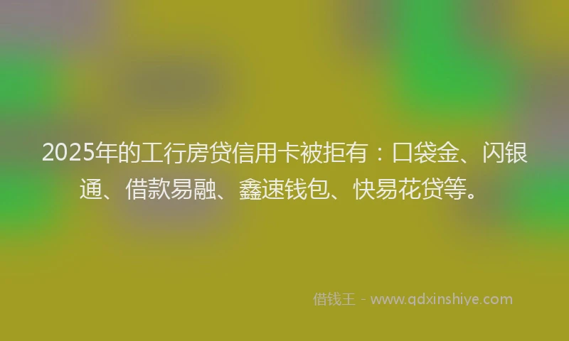 2025年的工行房贷信用卡被拒有：口袋金、闪银通、借款易融、鑫速钱包、快易花贷等。