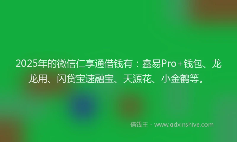 2025年的微信仁享通借钱有：鑫易Pro+钱包、龙龙用、闪贷宝速融宝、天源花、小金鹤等。
