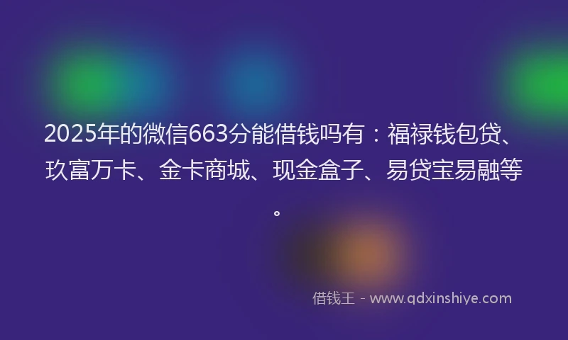 2025年的微信663分能借钱吗有：福禄钱包贷、玖富万卡、金卡商城、现金盒子、易贷宝易融等。