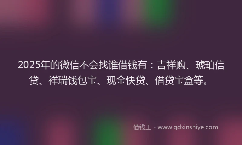 2025年的微信不会找谁借钱有：吉祥购、琥珀信贷、祥瑞钱包宝、现金快贷、借贷宝盒等。