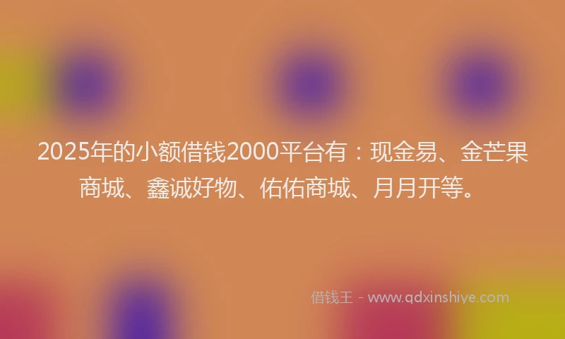 2025年的小额借钱2000平台有：现金易、金芒果商城、鑫诚好物、佑佑商城、月月开等。