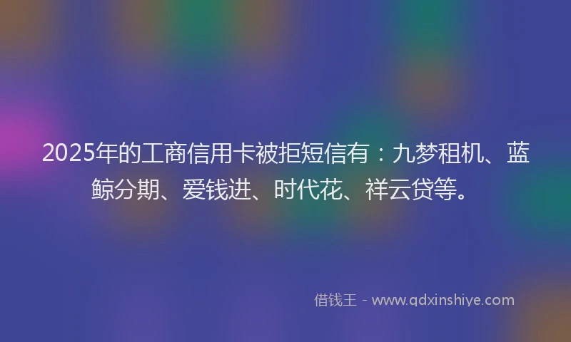 2025年的工商信用卡被拒短信有：九梦租机、蓝鲸分期、爱钱进、时代花、祥云贷等。