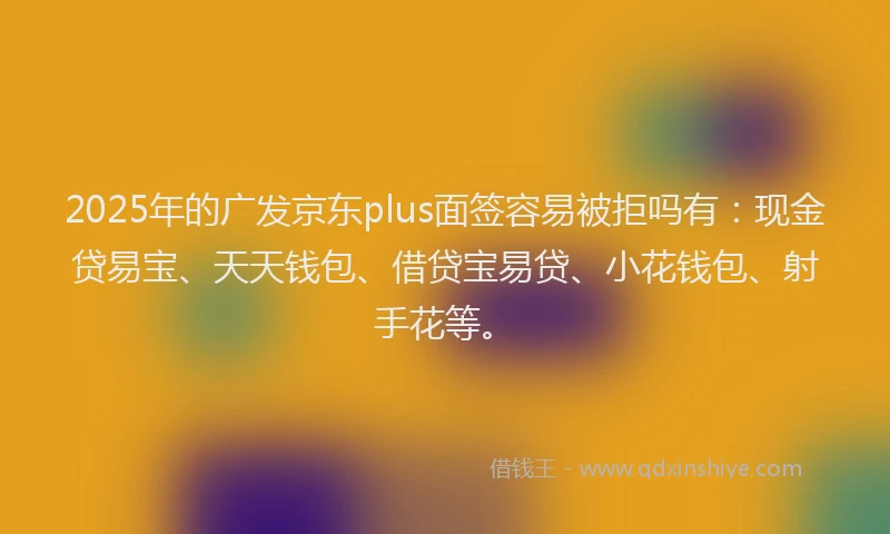2025年的广发京东plus面签容易被拒吗有：现金贷易宝、天天钱包、借贷宝易贷、小花钱包、射手花等。