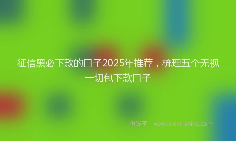 征信黑必下款的口子2025年推荐，梳理五个无视一切包下款口子