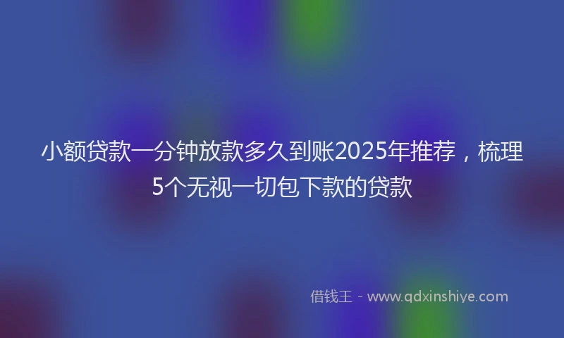 小额贷款一分钟放款多久到账2025年推荐，梳理5个无视一切包下款的贷款