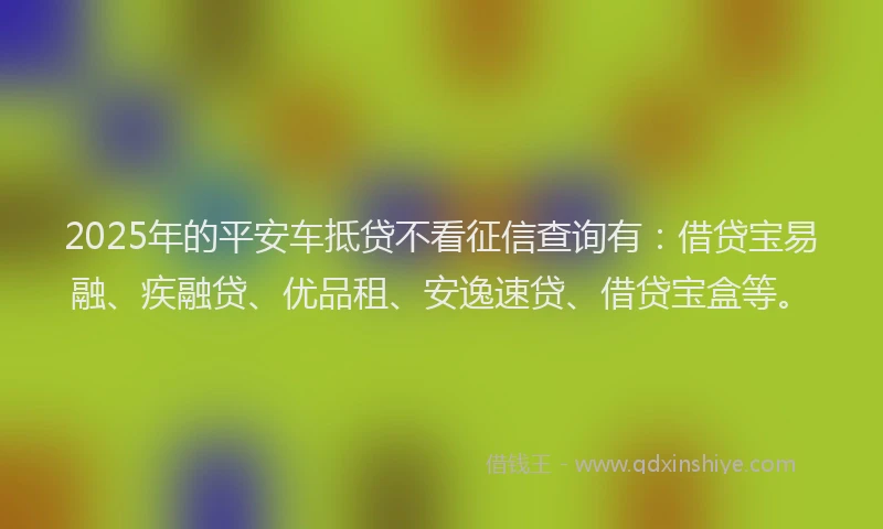 2025年的平安车抵贷不看征信查询有：借贷宝易融、疾融贷、优品租、安逸速贷、借贷宝盒等。