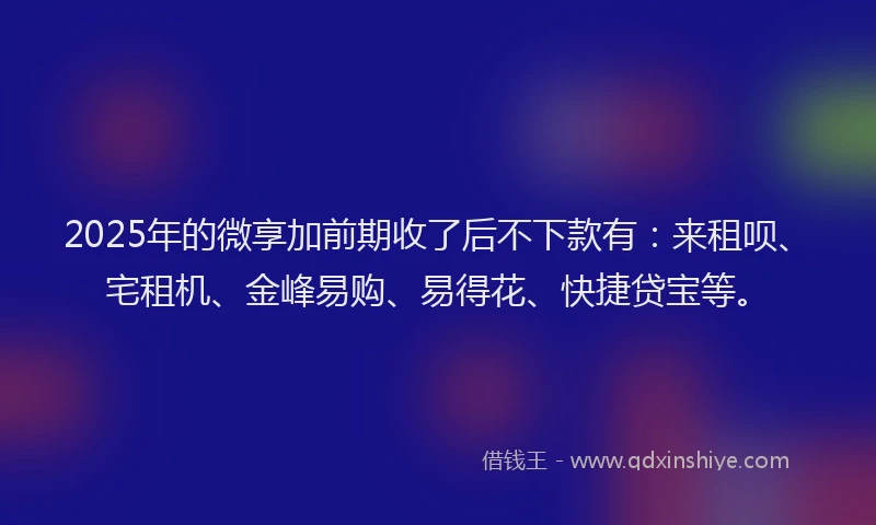 2025年的微享加前期收了后不下款有：来租呗、宅租机、金峰易购、易得花、快捷贷宝等。
