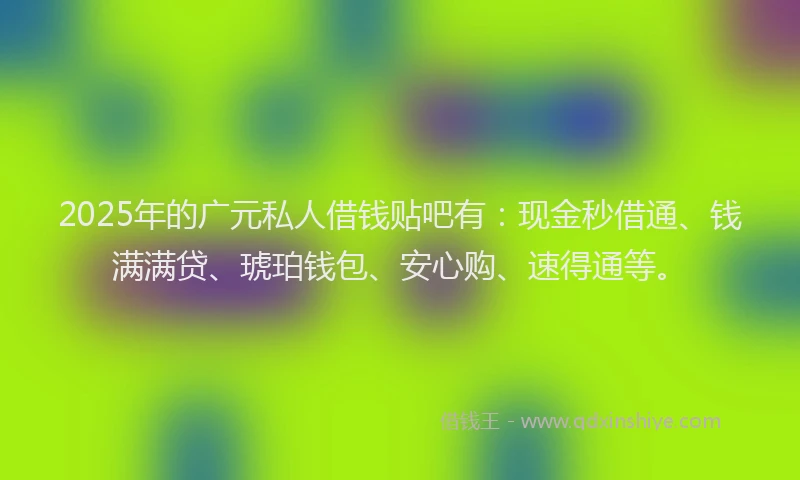 2025年的广元私人借钱贴吧有：现金秒借通、钱满满贷、琥珀钱包、安心购、速得通等。