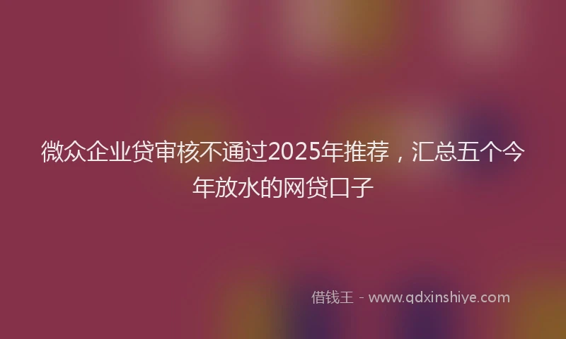 微众企业贷审核不通过2025年推荐，汇总五个今年放水的网贷口子
