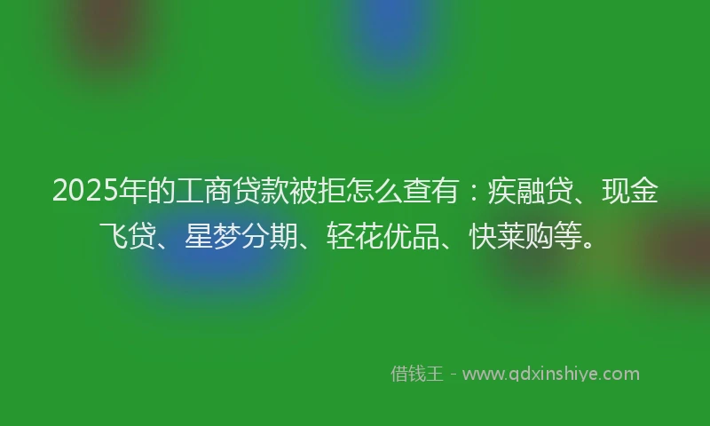 2025年的工商贷款被拒怎么查有：疾融贷、现金飞贷、星梦分期、轻花优品、快莱购等。