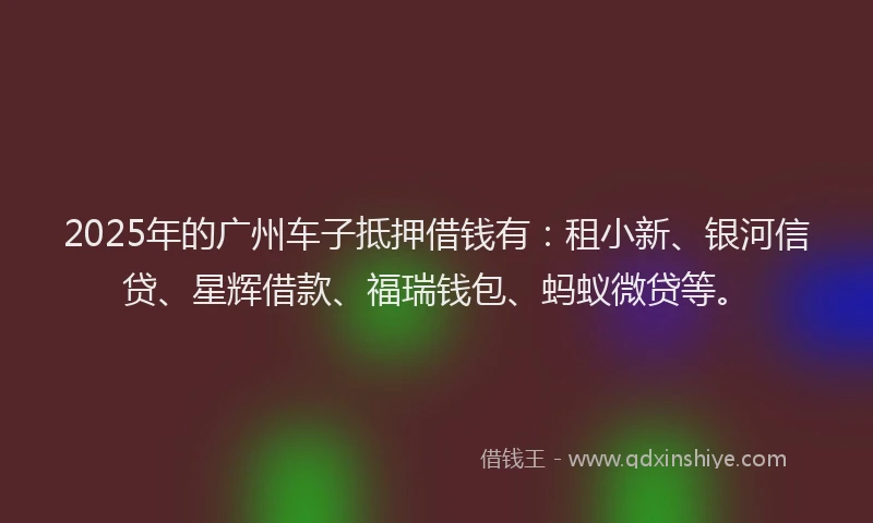 2025年的广州车子抵押借钱有：租小新、银河信贷、星辉借款、福瑞钱包、蚂蚁微贷等。