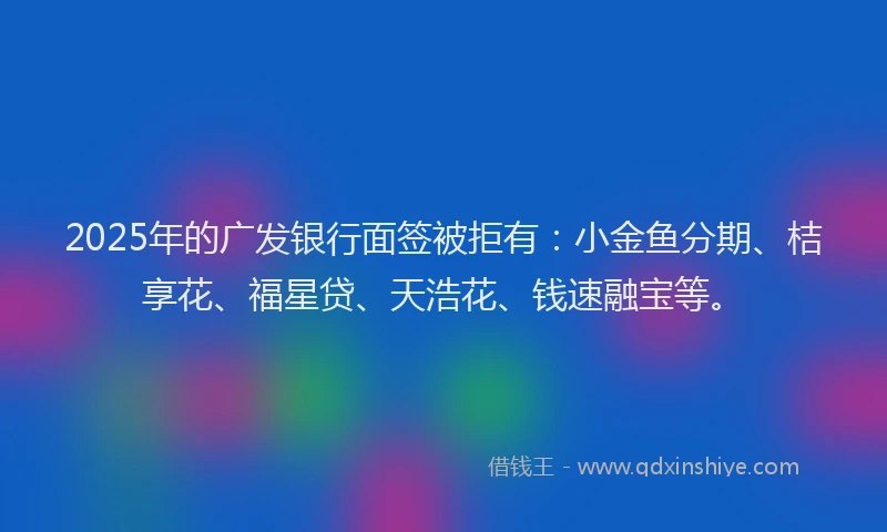 2025年的广发银行面签被拒有：小金鱼分期、桔享花、福星贷、天浩花、钱速融宝等。