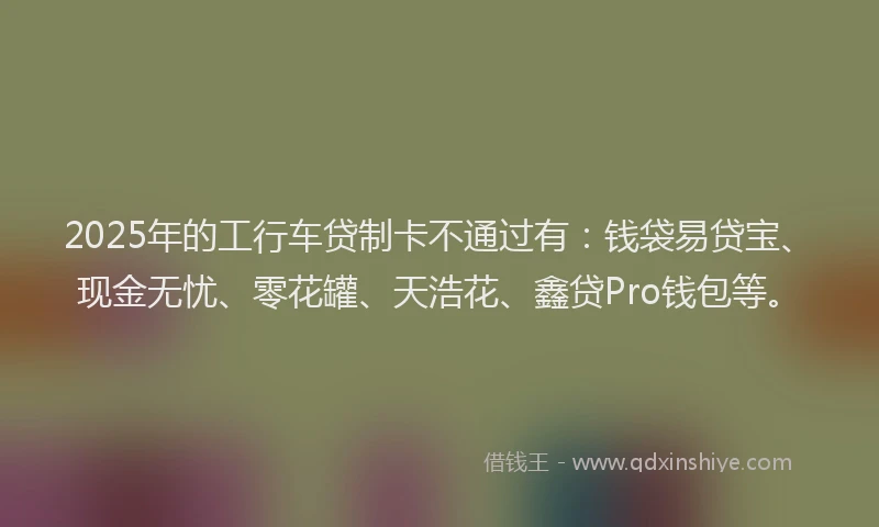 2025年的工行车贷制卡不通过有：钱袋易贷宝、现金无忧、零花罐、天浩花、鑫贷Pro钱包等。