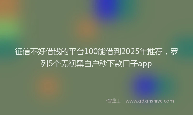 征信不好借钱的平台100能借到2025年推荐，罗列5个无视黑白户秒下款口子app