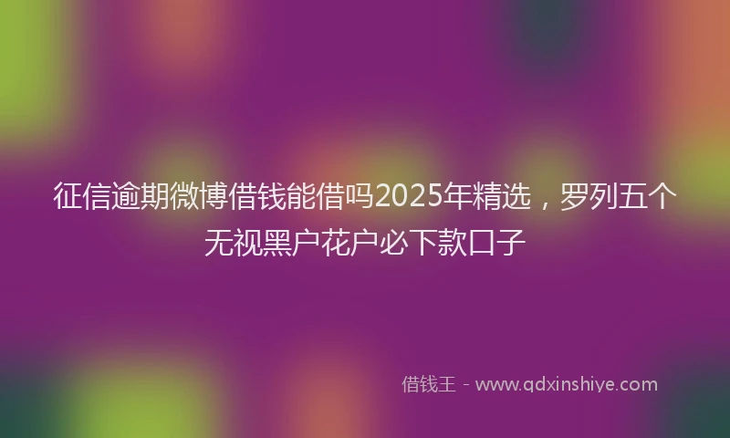 征信逾期微博借钱能借吗2025年精选，罗列五个无视黑户花户必下款口子