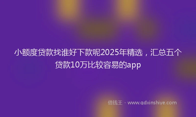 小额度贷款找谁好下款呢2025年精选，汇总五个贷款10万比较容易的app