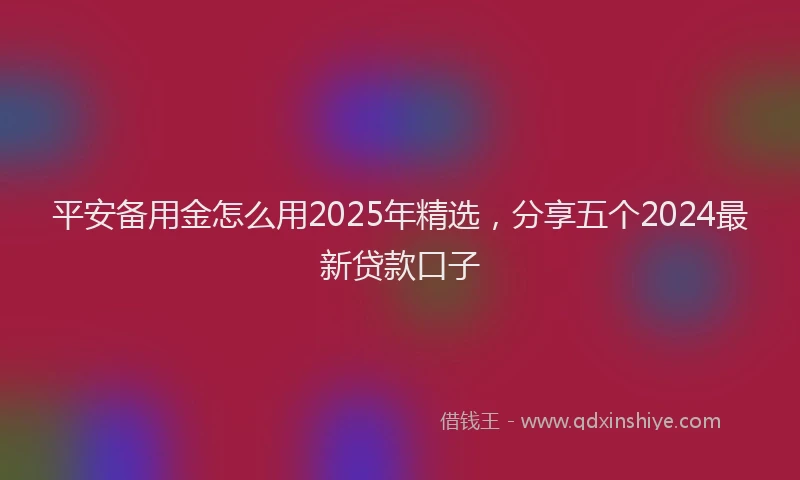 平安备用金怎么用2025年精选，分享五个2024最新贷款口子