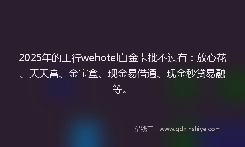 2025年的工行wehotel白金卡批不过有：放心花、天天富、金宝盒、现金易借通、现金秒贷易融等。