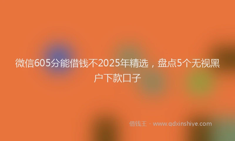 微信605分能借钱不2025年精选，盘点5个无视黑户下款口子