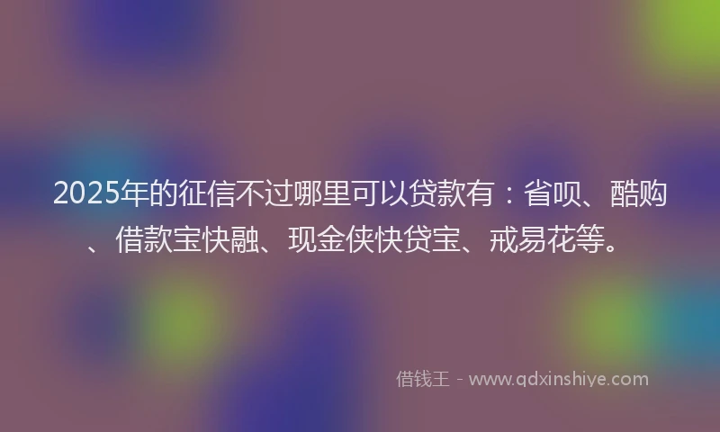 2025年的征信不过哪里可以贷款有：省呗、酷购、借款宝快融、现金侠快贷宝、戒易花等。