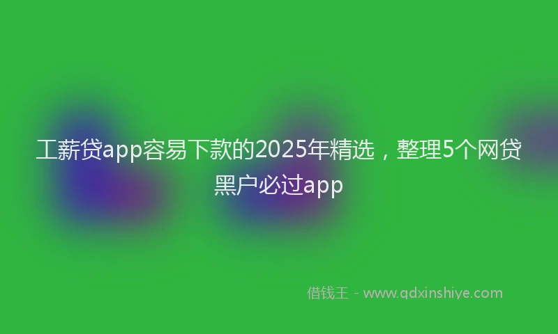 工薪贷app容易下款的2025年精选，整理5个网贷黑户必过app