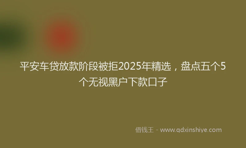 平安车贷放款阶段被拒2025年精选，盘点五个5个无视黑户下款口子