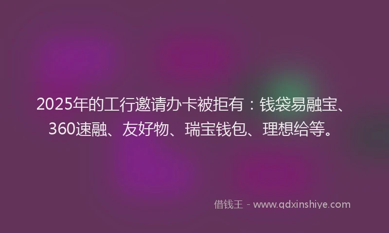 2025年的工行邀请办卡被拒有：钱袋易融宝、360速融、友好物、瑞宝钱包、理想给等。