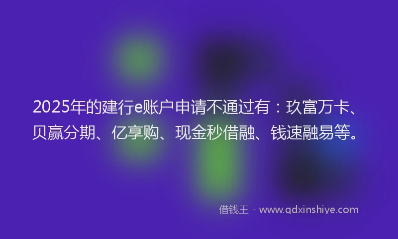 2025年的建行e账户申请不通过有：玖富万卡、贝赢分期、亿享购、现金秒借融、钱速融易等。