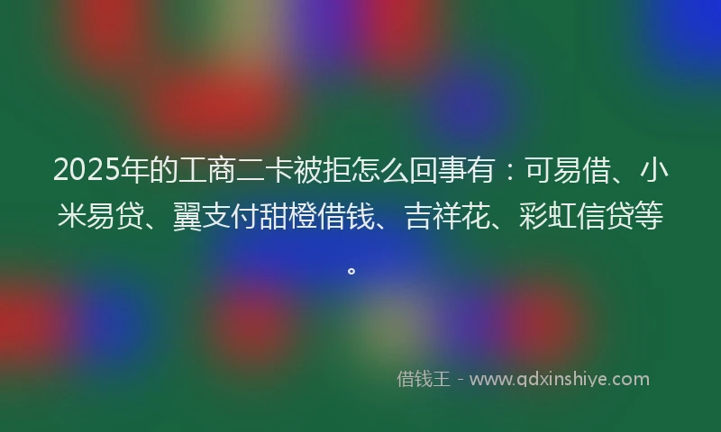 2025年的工商二卡被拒怎么回事有：可易借、小米易贷、翼支付甜橙借钱、吉祥花、彩虹信贷等。