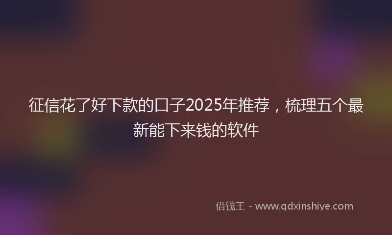 征信花了好下款的口子2025年推荐，梳理五个最新能下来钱的软件