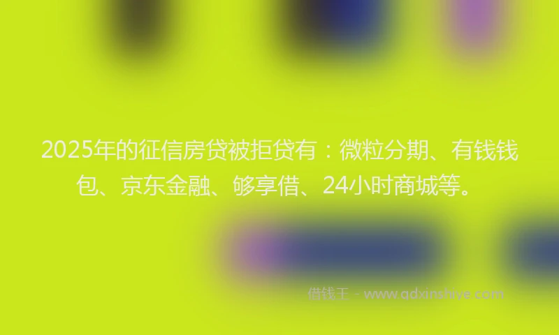 2025年的征信房贷被拒贷有：微粒分期、有钱钱包、京东金融、够享借、24小时商城等。