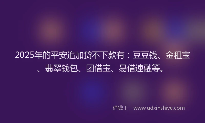 2025年的平安追加贷不下款有：豆豆钱、金租宝、翡翠钱包、团借宝、易借速融等。